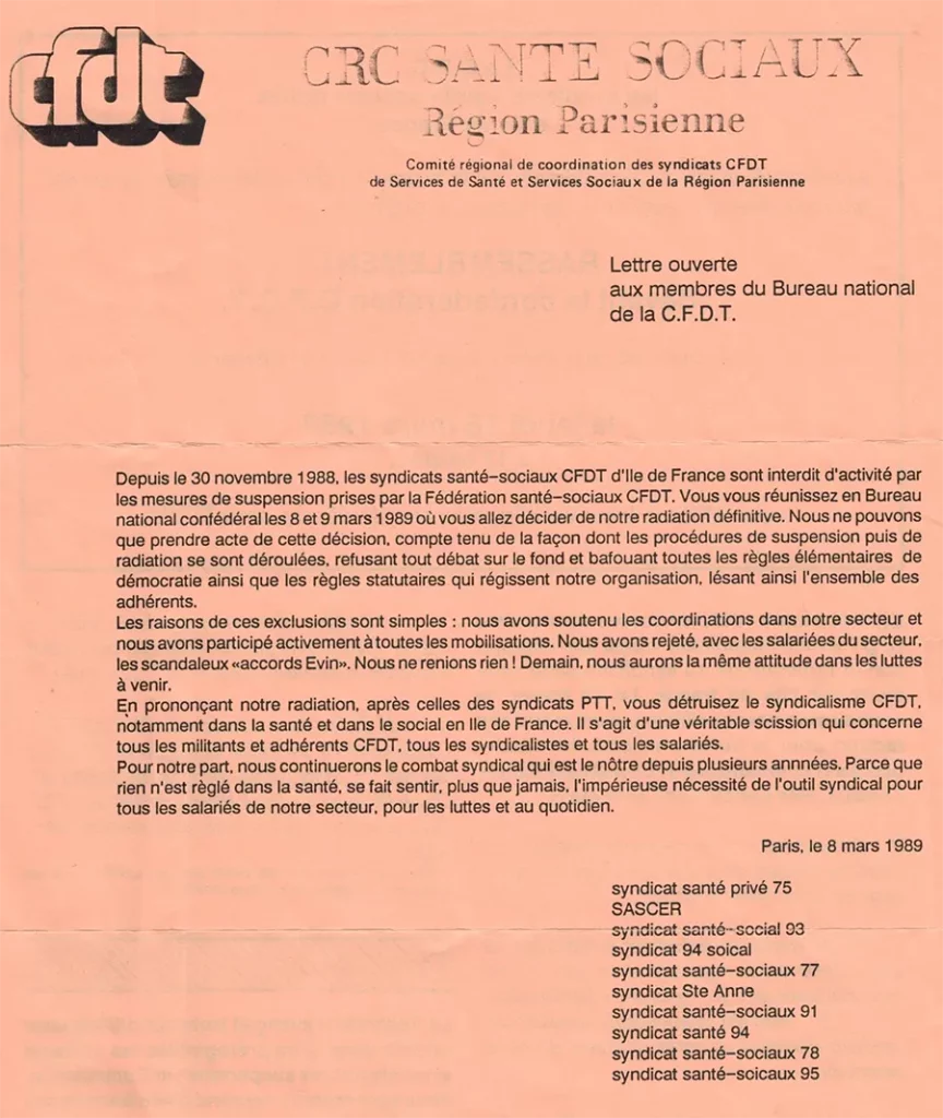 8 mars 1989, « lettre ouverte aux membres du Bureau national de la CFDT » : « Les raisons de ces exclusions sont simples : nous avons soutenu les coordinations dans notre section et nous avons participé activement à toutes les mobilisations. […] En prononçant notre radiation, après celle des syndicats PTT, vous détruisez le syndicalisme CFDT, notamment dans la santé et le social en Ile-de-France. […] Pour notre part, nous continuerons le combat syndical qui est le notre depuis plusieurs années. […] se fait sentir, plus que jamais, l’impérieuse nécessité de l’outil syndical pour tous les salariés de notre secteur, pour les luttes et au quotidien. » [Coll. CM]